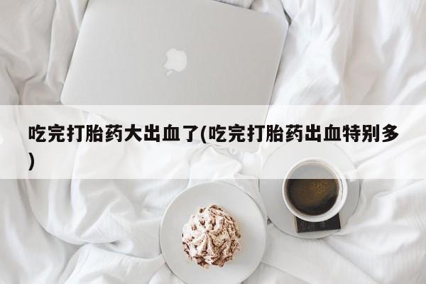 打胎药怎么买吃完打胎药大出血了(吃完打胎药出血特别多)