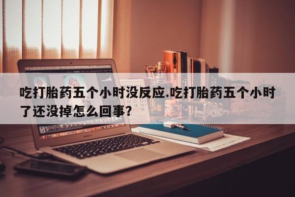 打胎药怎么买吃打胎药五个小时没反应.吃打胎药五个小时了还没掉怎么回事？