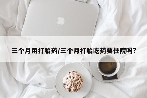 打胎药怎么买三个月用打胎药/三个月打胎吃药要住院吗?