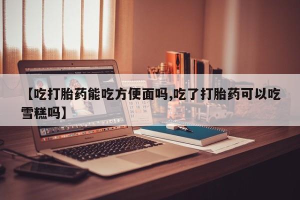 打胎药怎么买【吃打胎药能吃方便面吗,吃了打胎药可以吃雪糕吗】