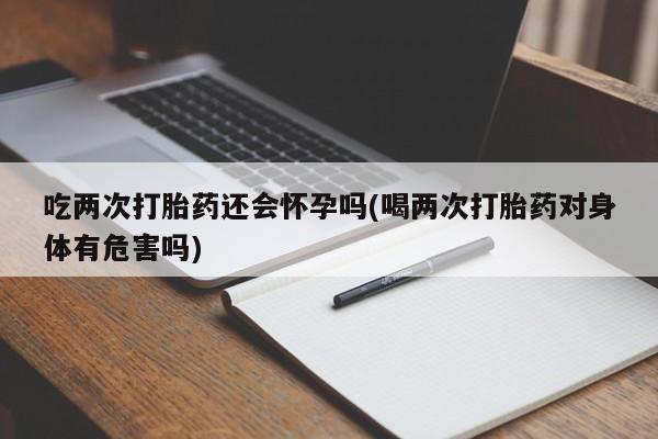 打胎药怎么买吃两次打胎药还会怀孕吗(喝两次打胎药对身体有危害吗)