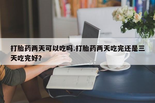打胎药怎么买打胎药两天可以吃吗.打胎药两天吃完还是三天吃完好？