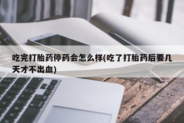 打胎药怎么买吃完打胎药停药会怎么样(吃了打胎药后要几天才不出血)
