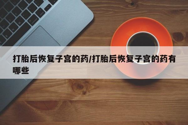 打胎药怎么买打胎后恢复子宫的药/打胎后恢复子宫的药有哪些