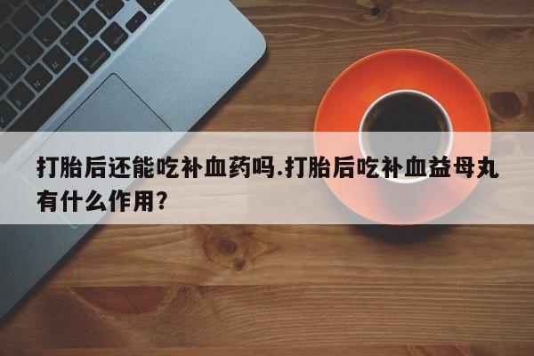 打胎药怎么买打胎后还能吃补血药吗.打胎后吃补血益母丸有什么作用？
