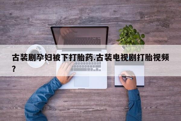 打胎药怎么买古装剧孕妇被下打胎药.古装电视剧打胎视频？