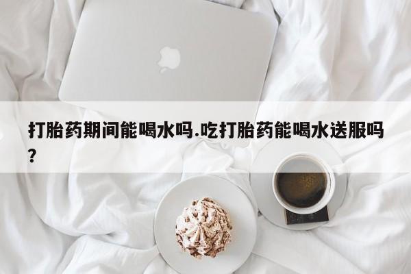 打胎药怎么买打胎药期间能喝水吗.吃打胎药能喝水送服吗？