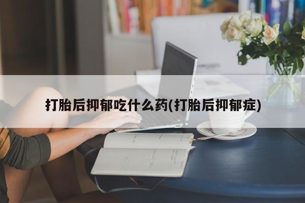 打胎药怎么买打胎后抑郁吃什么药(打胎后抑郁症)