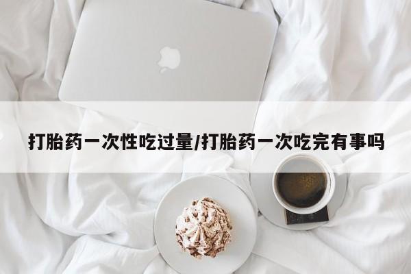 打胎药怎么买打胎药一次性吃过量/打胎药一次吃完有事吗