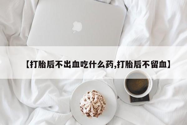 打胎药怎么买【打胎后不出血吃什么药,打胎后不留血】