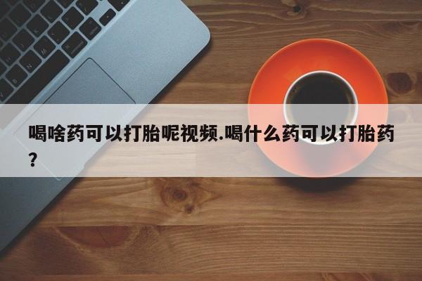 打胎药怎么买喝啥药可以打胎呢视频.喝什么药可以打胎药？