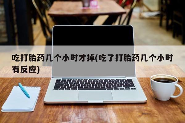 打胎药怎么买吃打胎药几个小时才掉(吃了打胎药几个小时有反应)
