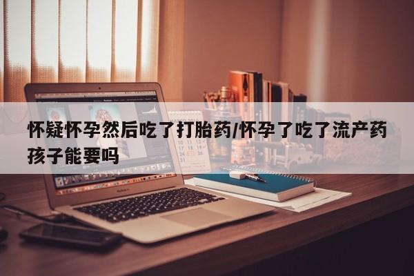 打胎药怎么买怀疑怀孕然后吃了打胎药/怀孕了吃了流产药孩子能要吗