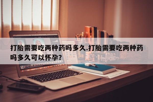 打胎药怎么买打胎需要吃两种药吗多久.打胎需要吃两种药吗多久可以怀孕？
