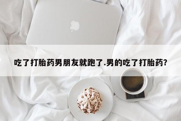 打胎药怎么买吃了打胎药男朋友就跑了.男的吃了打胎药？