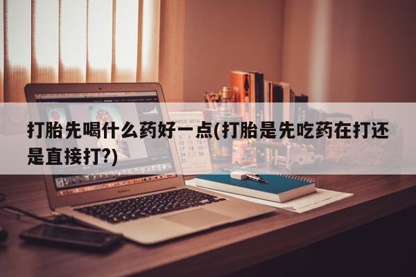 打胎药怎么买打胎先喝什么药好一点(打胎是先吃药在打还是直接打?)