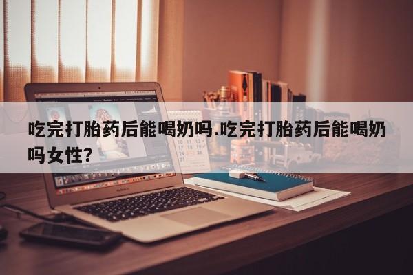 打胎药怎么买吃完打胎药后能喝奶吗.吃完打胎药后能喝奶吗女性？