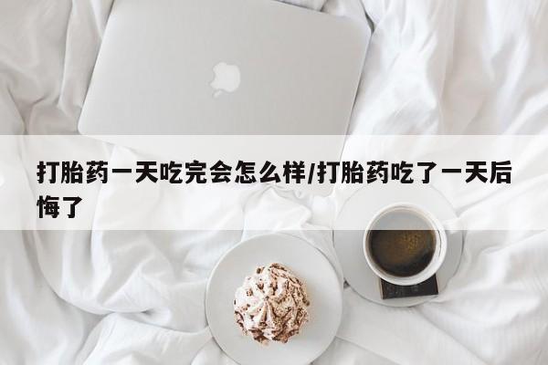 打胎药怎么买打胎药一天吃完会怎么样/打胎药吃了一天后悔了