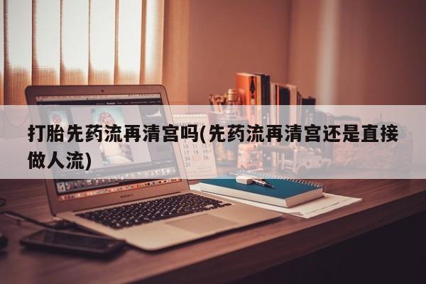 打胎药怎么买打胎先药流再清宫吗(先药流再清宫还是直接做人流)