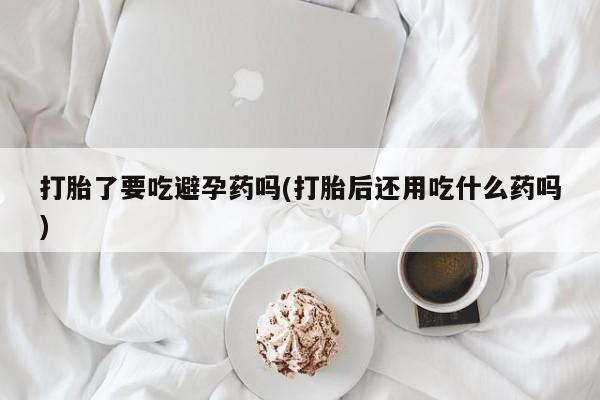 打胎药怎么买打胎了要吃避孕药吗(打胎后还用吃什么药吗)