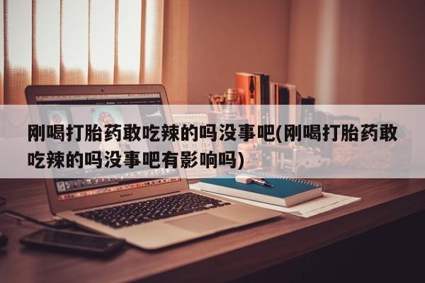 打胎药怎么买刚喝打胎药敢吃辣的吗没事吧(刚喝打胎药敢吃辣的吗没事吧有影响吗)