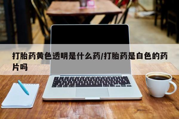 打胎药怎么买打胎药黄色透明是什么药/打胎药是白色的药片吗
