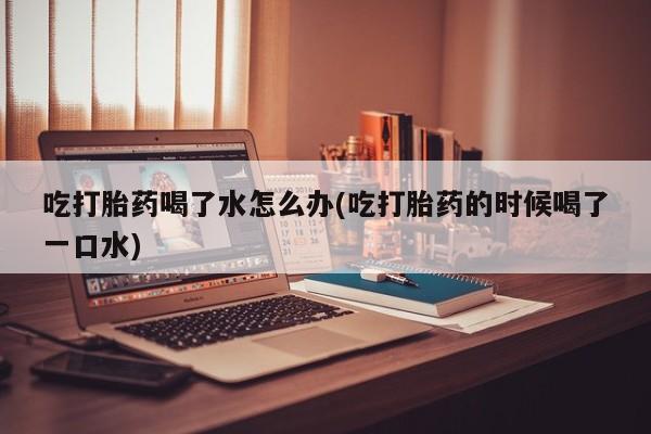打胎药怎么买吃打胎药喝了水怎么办(吃打胎药的时候喝了一口水)