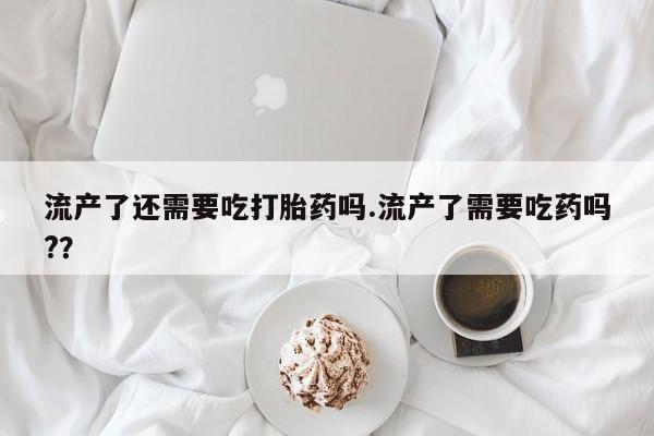 打胎药怎么买流产了还需要吃打胎药吗.流产了需要吃药吗?？