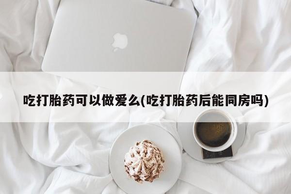 打胎药怎么买吃打胎药可以做爱么(吃打胎药后能同房吗)