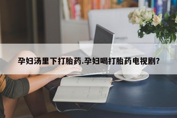 打胎药怎么买孕妇汤里下打胎药.孕妇喝打胎药电视剧？
