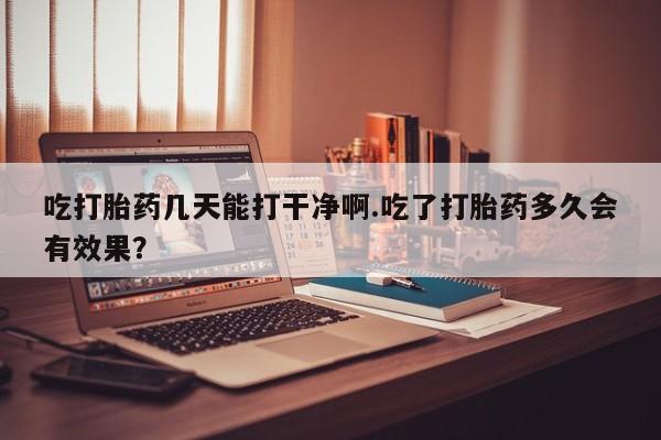 打胎药怎么买吃打胎药几天能打干净啊.吃了打胎药多久会有效果？