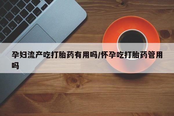 打胎药怎么买孕妇流产吃打胎药有用吗/怀孕吃打胎药管用吗