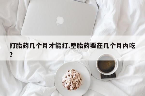 打胎药怎么买打胎药几个月才能打.堕胎药要在几个月内吃？