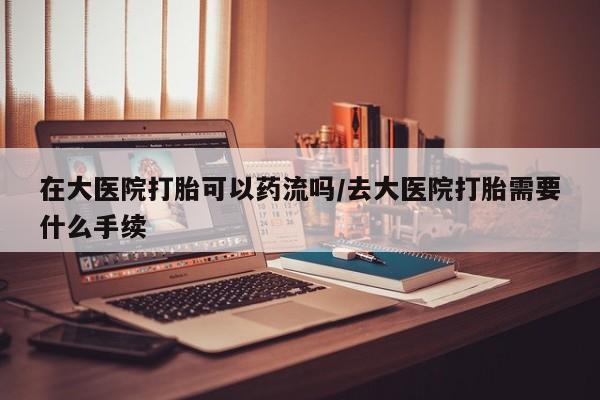 打胎药怎么买在大医院打胎可以药流吗/去大医院打胎需要什么手续