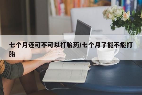 打胎药怎么买七个月还可不可以打胎药/七个月了能不能打胎
