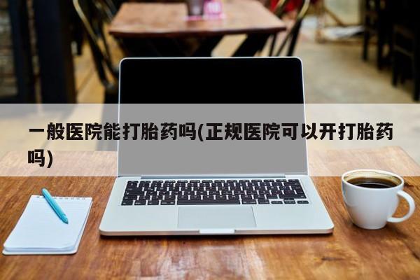 打胎药怎么买一般医院能打胎药吗(正规医院可以开打胎药吗)