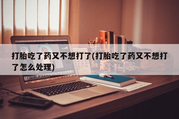 打胎药怎么买打胎吃了药又不想打了(打胎吃了药又不想打了怎么处理)