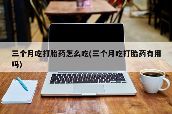 打胎药怎么买三个月吃打胎药怎么吃(三个月吃打胎药有用吗)