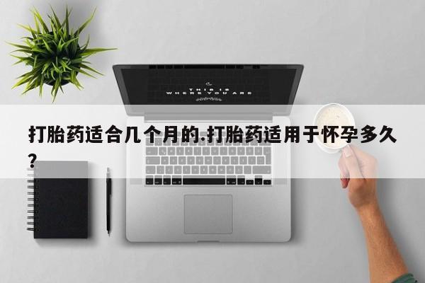 打胎药怎么买打胎药适合几个月的.打胎药适用于怀孕多久？