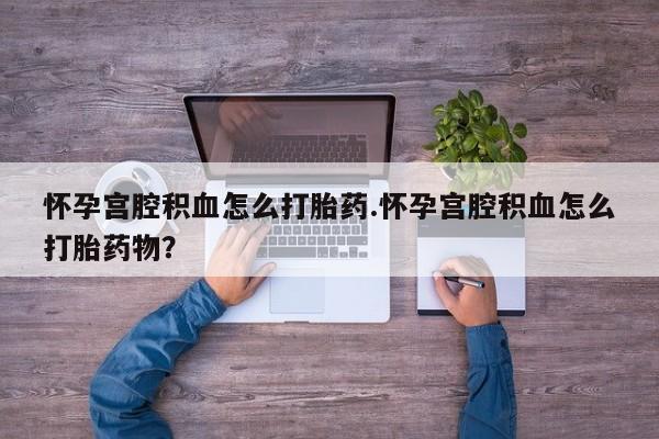 打胎药怎么买怀孕宫腔积血怎么打胎药.怀孕宫腔积血怎么打胎药物？