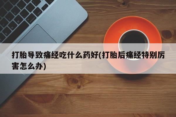 打胎药怎么买打胎导致痛经吃什么药好(打胎后痛经特别厉害怎么办)