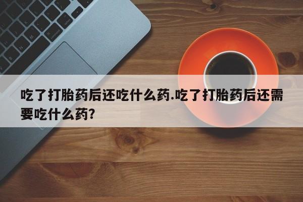 打胎药怎么买吃了打胎药后还吃什么药.吃了打胎药后还需要吃什么药？