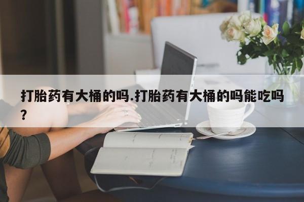 打胎药怎么买打胎药有大桶的吗.打胎药有大桶的吗能吃吗？