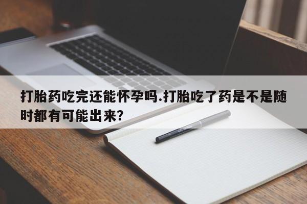 打胎药怎么买打胎药吃完还能怀孕吗.打胎吃了药是不是随时都有可能出来？