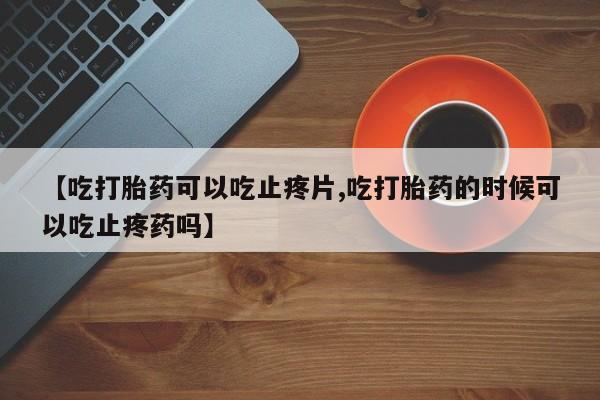 打胎药怎么买【吃打胎药可以吃止疼片,吃打胎药的时候可以吃止疼药吗】