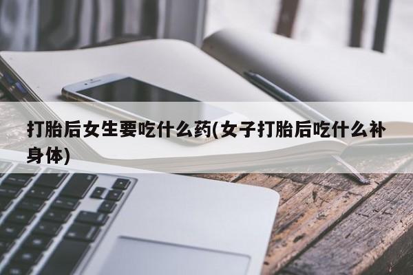 打胎药怎么买打胎后女生要吃什么药(女子打胎后吃什么补身体)