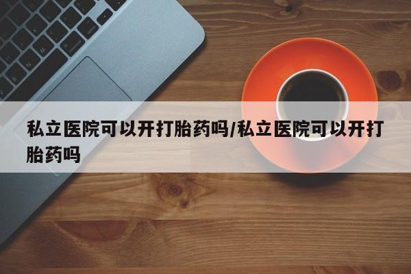 打胎药怎么买私立医院可以开打胎药吗/私立医院可以开打胎药吗