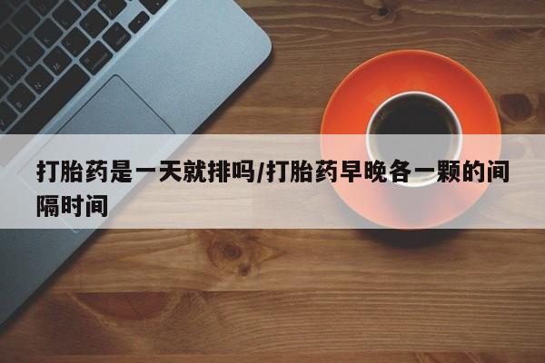 打胎药怎么买打胎药是一天就排吗/打胎药早晚各一颗的间隔时间