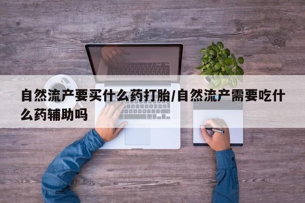 打胎药怎么买自然流产要买什么药打胎/自然流产需要吃什么药辅助吗