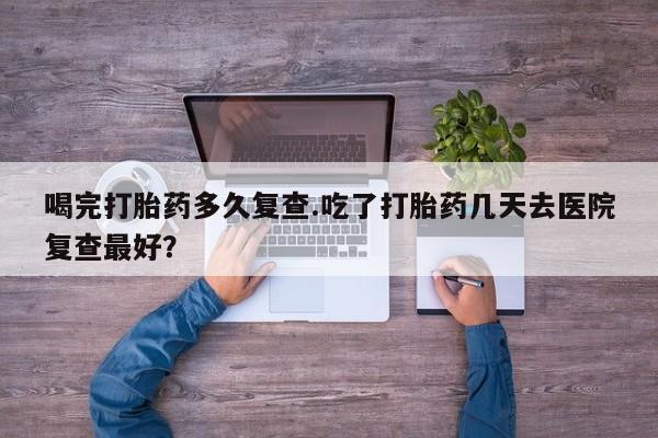 打胎药怎么买喝完打胎药多久复查.吃了打胎药几天去医院复查最好？
